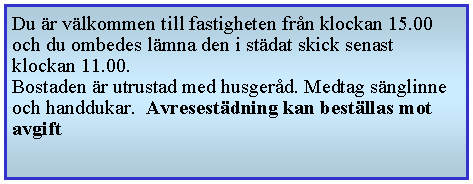 Textruta: Du r vlkommen till fastigheten frn klockan 15.00 och du ombedes lmna den i stdat skick senast klockan 11.00.Bostaden r utrustad med husgerd. Medtag snglinne och handdukar.  Avresestdning kan bestllas mot avgift