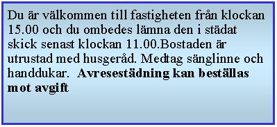 Textruta: Du r vlkommen till fastigheten frn klockan 15.00 och du ombedes lmna den i stdat skick senast klockan 11.00.Bostaden r utrustad med husgerd. Medtag snglinne och handdukar.  Avresestdning kan bestllas mot avgift