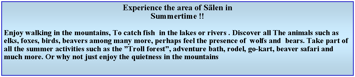 Textruta: Experience the area of Slen in Summertime !!Enjoy walking in the mountains, To catch fish  in the lakes or rivers . Discover all The animals such as elks, foxes, birds, beavers among many more, perhaps feel the presence of  wolfs and  bears. Take part of all the summer activities such as the Troll forest, adventure bath, rodel, go-kart, beaver safari and much more. Or why not just enjoy the quietness in the mountains