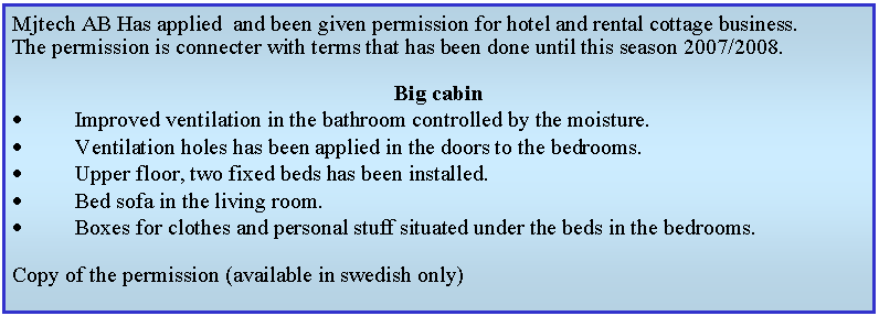 Textruta: Mjtech AB Has applied  and been given permission for hotel and rental cottage business.The permission is connecter with terms that has been done until this season 2007/2008.Big cabinImproved ventilation in the bathroom controlled by the moisture.Ventilation holes has been applied in the doors to the bedrooms.Upper floor, two fixed beds has been installed.Bed sofa in the living room.Boxes for clothes and personal stuff situated under the beds in the bedrooms.Copy of the permission (available in swedish only)