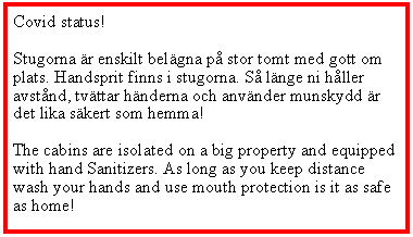 Textruta: Covid status!Stugorna r enskilt belgna p stor tomt med gott om plats. Handsprit finns i stugorna. S lnge ni hller avstnd, tvttar hnderna och anvnder munskydd r det lika skert som hemma!The cabins are isolated on a big property and equipped with hand Sanitizers. As long as you keep distance wash your hands and use mouth protection is it as safe as home!